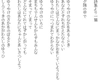 詩集より一篇
夕陽の中で
ゆうやけのなかをあるくとき
あなたとすれちがえたならいい
わたしはどんなにまっかなかおをしていようとも
ゆうやけにつつまれてわからない
ゆうやけのいろに
まちもでんせんもからすもみんな
そまってしまって
どんなにてれてはずかしがっても
わたしはあなたにちゃんとあいさつしよう
ゆうやけのさかをのぼるとき
しんごうきのあかがわたしのゆうひ