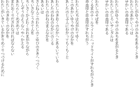 わたしがゆうやけのみちをあるくとき
わたしのあかいくつは
せかいの赤血球である
わたしがゆうやけのみちをまがるとき
わたしのしろいサンダルは
せかいの白血球である
わたしのそばを
くるまのテールライトとヘッドライトがすれちがうとき
赤血球と白血球がすれちがう
わたしたちはながれてゆく
このあかいゆうやけのなかを
あしたのじぶんにむかってもくもくと
わたしのきおくのなかへとあるいている
あしたのむねのなかにのこる
わたしのむねのまんなかを
あるいは
さんねんごのわたしのこゆびのさきへつづく
ちいさなこうさてんを
ちいさくかよわくおれまがりながら
しんぞうのようなへやへかえる
あたらしくめざめては
またおくりだされなければならない
わたしのきおくのなかを
わたしがいきているかぎりめぐりつづけるために