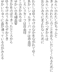みらいのわたしがちゃんと
きょうのわたしのことをおもいだしてくれるために
みらいのわたしがつぎからは
おなじみちにまよわないために
わたしはゆうやけのなかをながれてゆく
あかいショルダーバッグは赤血球
しろいスカーフは白血球
このさかみちは
せかいの毛細血管
さかをのぼりきったところから
ゆうやけのうみをのぞむとき
せかいじゅうに血が通っているのがみえる