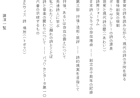李賀の詩を読みながら、現代の詩の方向を探る
意味創発の機制
ポール・ヴァレリーの詩の源泉
芭蕉と現代詩の間((あわい))
詩界フォーラム
日本詩人クラブの存在理由 ―― 創立五十周年の記録
第三部 抒情・造形・批評 ―― 詩的現実を目指して
抒情、あるいは存在の震えについて
先達詩人に学ぶ
私((わたくし))離れの詩とことば
詩と音楽の関わりについて ―― バッハ・カンタータ第一〇六番の示唆するもの
エルヴィス 詩 場所((トポス))
講演一覧
