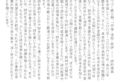 つづく第三期、「抒情・造形・批評 ―― 詩的現実を目指して」(二〇〇五〜二〇〇六)では、先の二年間を受けて、さらに、具体的な作品創作の場で問題になることとは何かを言語化することに焦点を定めました。しかし、その際にも詩作というテーマ一辺倒ではなく、創作現場で意識化されることは何かを、詩的現実の内外から追求していただきました。造形芸術や音楽という、言葉を越えたジャンルからの反省点を加えてくださる方をも講師にお選びしています。
そのように、三期にわたるテーマ設定は、ばらばらな発想ではなく内的に関連しています。新時代の開始に臨んで詩の新たな可能性を問うとともに、詩の起源や生成の現場を尋ねつつ、詩をひろく言葉の営みの内に位置づけることを目指していますので、(それぞれの立場や関心から)関連づけてお読みになることも可能です。
詩を読むことが大好きな方、でも違った読み方もあるかなとお考えの方。詩を書いてみたいが、どうしたらその一行が書けるのかと問いかけておられる方。あるいは、詩作を日頃の営みとされ、研鑽を積んでおられる方。もちろん、少しだけ詩の世界を覗いてみたいとご希望の方も大歓迎。それぞれの心に、この書物の言葉が相応しい仕方で辿り着き、深く受けとめられることを願っています。
