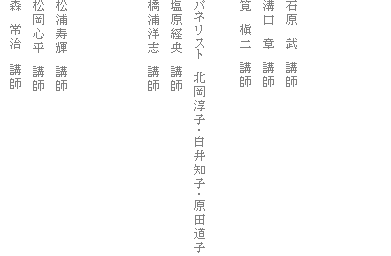 石原 武 講師
溝口 章 講師
筧 槇二 講師
パネリスト 北岡淳子・白井知子・原田道子
塩原経央 講師
橋浦洋志 講師
松浦寿輝 講師
松岡心平 講師
森 常治 講師