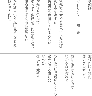 巻頭詩
プレゼント 瀬 未
私がまっすぐと思っていた道は
あなたを通すと
幾重にも屈折しているらしい
だからといって
まっすぐを否定された訳ではない
生き方を変える必要もない
ただそういう風に見えることを
教えてくれた
無造作にくれた
尊いプレゼント
お礼を返せるかどうか
わからないけれど
もしあなたに返せなくても
必要とする誰かに
いつか
ぽんと手渡そう