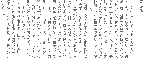 あとがき
もともと「MY DEAR」のサイトをスタートしたのは、亡くなった親友、故・池野幸の遺志を継いでのものであったし、詩集『ネットの中の詩人たち』第1集を出したのも、彼への手向けが主目的だったのである。その気持ちは今も変わらないものの、第2集以降、それは第一義ではなくなってきている。
何故この本を出すのかと聞かれれば、大方の詩人たちがそうであるように、作品がかわいそうだからである。自分が書いた詩、それは自分の分身であるかのように、自分の子供であるかのようにいとおしく、「詩集」という「形」を与える詩人が多い。正確にいうと、ふつうの詩人は、それが「個人詩集」という「形」で現われるのだが、私の場合、それがそっくり『ネットの中の詩人たち』というアンソロジーの形で現われるのだと言ったら、わかってもらいやすいだろうか。
自作の詩に限らず、私には私のサイトに書き込まれる他人の詩までもが、結構かわいいのである。捨て置けないのである。