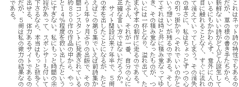 これはネット詩の特性でもあるのだが、草の根の書き手たちから、新鮮ないい詩がどんどん誕生しているにもかかわらず、意外に人の目に触れることなく、すぐに流れて消えていってしまう。その消失の早さに、私はちょっとずつの心の引っ掛かり(それでいいのかという想い)が残るのである。そしてそれは時と共に積み重なってゆき、その積み重なったものが、ついには一杯となり、溢れ出て、たまらず本の制作に走るのである。たぶん、それが一番、自分の心に正確な言い方ではないだろうか。
サイト開設以来7年半で、5冊の本を出したことになるが、たとえばこの第5集でいえば前詩集から1年9ヶ月ぶりの出版で、その間コンスタントに発表されている約850作の作品の中から、やっと14%程度を救い出したというにすぎない。私にもっと時間の余裕があって、スポンサーも付いて下さるなら、本当はもっと数多く出せる、体力あるサイトであるのだが、5冊は私の微力の結果なのである。
