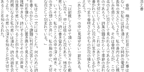 添え書
香咲 萌さんは、まだお目にかかった事はない。が私には詩を通じて、又時折の電話で長年の友人というより、私の身内のように親しみを感じている。それは香咲さんが、この名のように花として見られる人であるからなのであろう。詩集の題名からして季節の流れを大切にしているし、これは〈あとがき〉に書かれているように花と共に生きているからで、つまり香咲さんそのものが花の精ともいえよう。
〈あとがき〉の中に見落せない一節がある。
「以前親しくさせて頂いていた方々から戴いた花々。中には枯らした花もあり、残念な思いもしたが、詩に書き留めることによって、いっそう、私のこころの中で深く咲き、その方との想い出と共に、私の胸の中に、大切な花として刻まれている。」
私はこの一文にはっとした。何のために詩を書くのかという課題に判然と応答している。花を懐かしい人に置き換えて見るとさらに理解できる。詩にすることでその人の声音、仕草まで思い浮かべることができる。まして肉親になると私の思いは進む。詩の巧拙を云うより、その思いの深さを知ることが大切であることを知らされた。