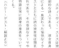 �@�X�e�B�[���B�[�E�X�~�X�͓Ƒn�I�Ȏ��l�ł���B�@�ޏ����g�ɂ��ꕗ�ς���������ȃC���X�g�ƂƂ��Ɏ��̓Ǝ����͗ނ܂�ł���A���̊�ȃe�[�}�╨��͏�ɓǎ҂̈ӕ\�����Ă���B
�i�n���[�E�Q�X�g�E������j