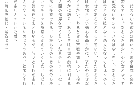 �@���̂Ȃ��Ŕޏ��͎v�����܂܎��݂Ɏp��ς��Ă����B����Ƃ��͏��N�⏭���ƂȂ��đ����Ȃ��i���Z���X�Ȃ͂Ȃ������A����Ƃ��͕�ƂȂ薺�ƂȂ���l�ƂȂ��Ă�����҂肭���̂���ЂƂ育�Ƃ������A�܂�����Ƃ��͏����炵�����S�����炩�ɁA�܂���邹�Ȃ��������A����Ƃ��͏@���⎀�ɂ��ė��₩�Ɍ��A����Ƃ��͎��R�⓮���ɑ΂���l�Ԃ̘��݂�˂��Ƃ�������Ƀe�[�}�͔��ɑ��l�ł���B���������̂Ƃ��̋C���������Ńe�[�}�𐏈ӂɕς��Ă������߁A���΂��Γǎ҂��Ƃ܂ǂ킹�邪�A�ޏ��͂�����y����ł���Ă��邩�̂悤�ł���A�ǎ҂�������y����ł����Ǝv���B
�i���i�^����E������j