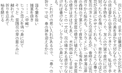 花といえば、日本では華道という文化がある。これも花の美を活かす大切なもので、その技は昔から伝承されてきている。私は下手なやき物をつくり、友人の穴窯で自然に灰の冠ったものを焼いてもらう。素朴なものほど花が立派にみせてくれる。というような事で生花の方々とも交流はあるが、香咲さんは花作りから始める。シクラメンが「地中海沿岸の森林の下草として自生している写真から」自分でもと金木犀の根方に植えた。「金木犀の根方は水はけも良く、木が雨傘にも日傘にもなる」この一文は、花の精である彼女でなければ書けない。シクラメンの身になっている。
これだけの思い入れがあるので、「春への祈り」では、春の神を迎えるかに
落ち葉を拾い
雑草を抜き
‥‥‥(中略)
じっと恋人を待つ身に似て
そっと 紫陽花の芽の膨らみに
触れてみた
祈りを込めて
瞼を閉じる