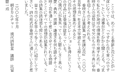 ここでは、めぐりくる季節と花と人とが一体になっている。「ですから花も育つのです。」という返事がどこかから聞こえる。つまり私たちが地球の環境を取り戻すために、香咲さんの姿勢は不可欠のものであり真に平和を招くものと考えられる。
香咲さんは童話集『不思議な花』(二〇〇五年十月)を日本文学館より上梓している。その感想を集めてみると
○花からインスピレーションを得たというこの作品には幸福が詰まっている。
○現代人が見失っている人間らしさ―真心、愛・勇気・感謝・謙虚さを何も語らずそっと咲く花を通して思い出させてくれる物語
とここにすべての感想が結集されている。この詩集の読後感も同じである。
益々花の心を学んで多くの人に紹介して下さい。詩の形式が香咲さんに適していると思いました。
二〇〇七年十月
朝日カルチャー 現代詩教室 講師 比留間一成