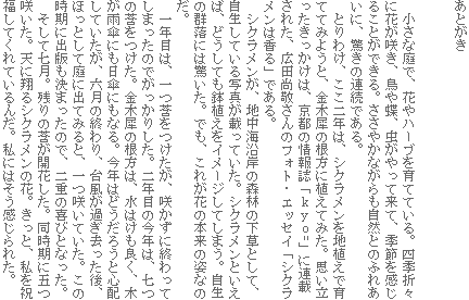 あとがき
小さな庭で、花やハーブを育てている。四季折々に花が咲き、鳥や蝶、虫がやって来て、季節を感じることができる。ささやかながらも自然とのふれあいに、驚きの連続である。
とりわけ、ここ二年は、シクラメンを地植えで育ててみようと、金木犀の根方に植えてみた。思い立ったきっかけは、京都の情報誌「kyo=」に連載された、広田尚敬さんのフォト・エッセイ「シクラメンは香る」である。
シクラメンが、地中海沿岸の森林の下草として、自生している写真が載っていた。シクラメンといえば、どうしても鉢植えをイメージしてしまう。自生の群落には驚いた。でも、これが花の本来の姿なのだ。
一年目は、一つ莟をつけたが、咲かずに終わってしまったのでがっかりした。二年目の今年は、七つの莟をつけた。金木犀の根方は、水はけも良く、木が雨傘にも日傘にもなる。今年はどうだろうと心配していたが、六月の終わり、台風が過ぎ去った後、ほっとして庭に出てみると、一つ咲いていた。この時期に出版も決まったので、二重の喜びとなった。
そして七月。残りの莟が開花した。同時期に五つ咲いた。天に翔るシクラメンの花。きっと、私を祝福してくれているんだ。私にはそう感じられた。
