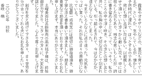 露草やオキザリスなどの、草花も育てているが、というか、生やしているが、懐かしい子供時代に還れて、ほっとするのである。
他にも想い出深い花は多い。以前親しくさせて頂いていた方々から戴いた花々。中には枯らした花もあり、残念な思いもしたが、詩に書き留めることによって、いっそう、私のこころの中で深く咲き、その方との想い出と共に、私の胸の中に、大切な花として刻まれている。引っ越しをされて、今はなかなか、逢えなくなってしまった。
今までいろんな人に巡り逢った。元気をいっぱい貰った。それが私の日々の原動力になっている。
比留間一成先生には懇切に御指導頂き、御丁寧な添え書を書いて頂きました。励ましと貴重なご助言を頂いております。心からお礼申し上げます。本当にありがとうございました。
土曜美術社出版販売の高木祐子様は、終始御尽力下さり、スタッフの方々に、大変お世話になりました。心より厚くお礼申し上げます。
創作を支え続けて下さる方々、日々苦労を分け合ってくれる夫にもお礼を申したい。ありがとうございました。
二〇〇七年 初秋
香咲 萌